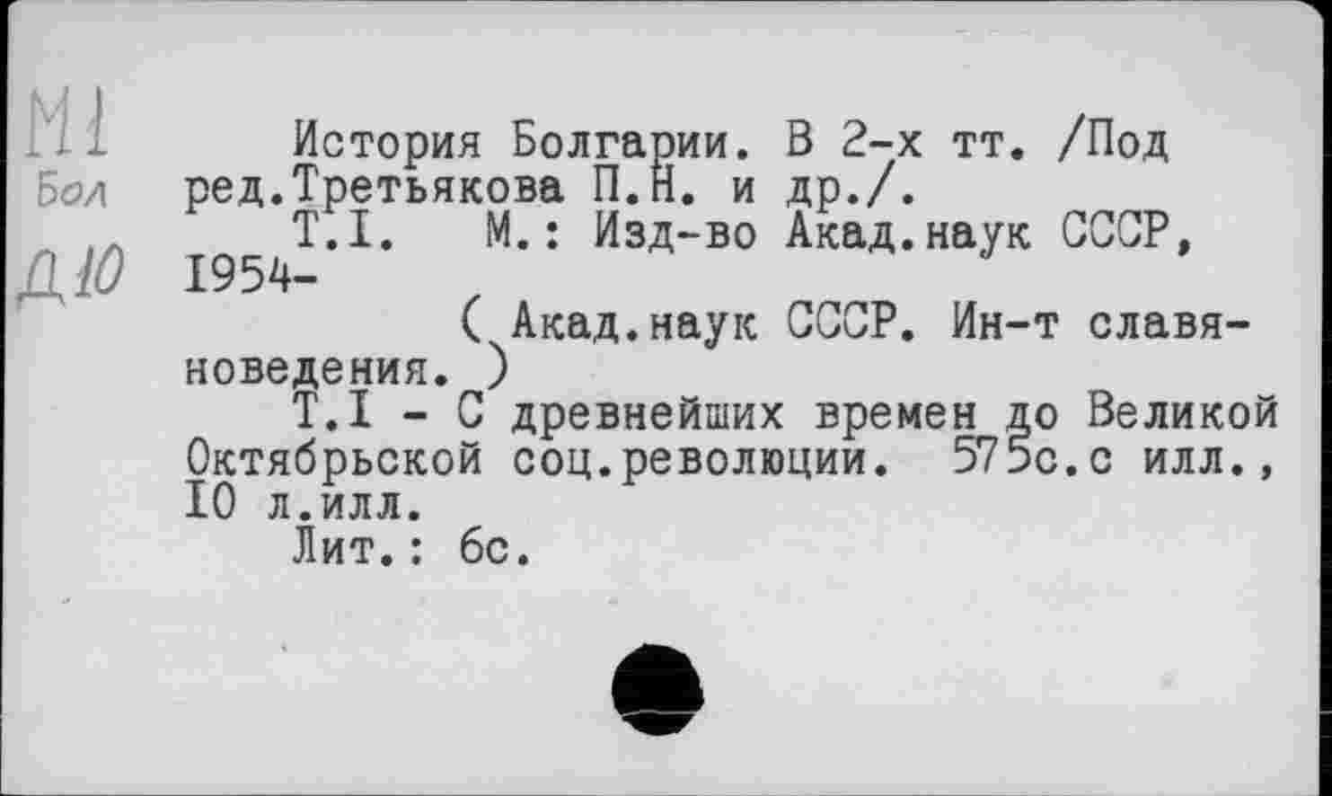 ﻿Hl
Бод
ДЮ
История Болгарии. В 2-х тт. /Под ред.Третьякова П.Н. и др./.
T.I. М.: Изд-во Акад.наук СССР, 1954-
( Акад.наук СССР. Ин-т славяноведения. )
T.I - С древнейших времен до Великой Октябрьской соц.революции. 575с.с илл., 10 л.илл.
Лит.: 6с.